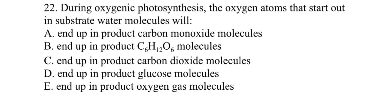 22. During oxygenic photosynthesis, the oxygen atoms that start out
in substrate water molecules will:
A. end up in product carbon monoxide molecules
B. end up in product C,H1,O, molecules
C. end up in product carbon dioxide molecules
D. end up in product glucose molecules
E. end up in product oxygen gas molecules
