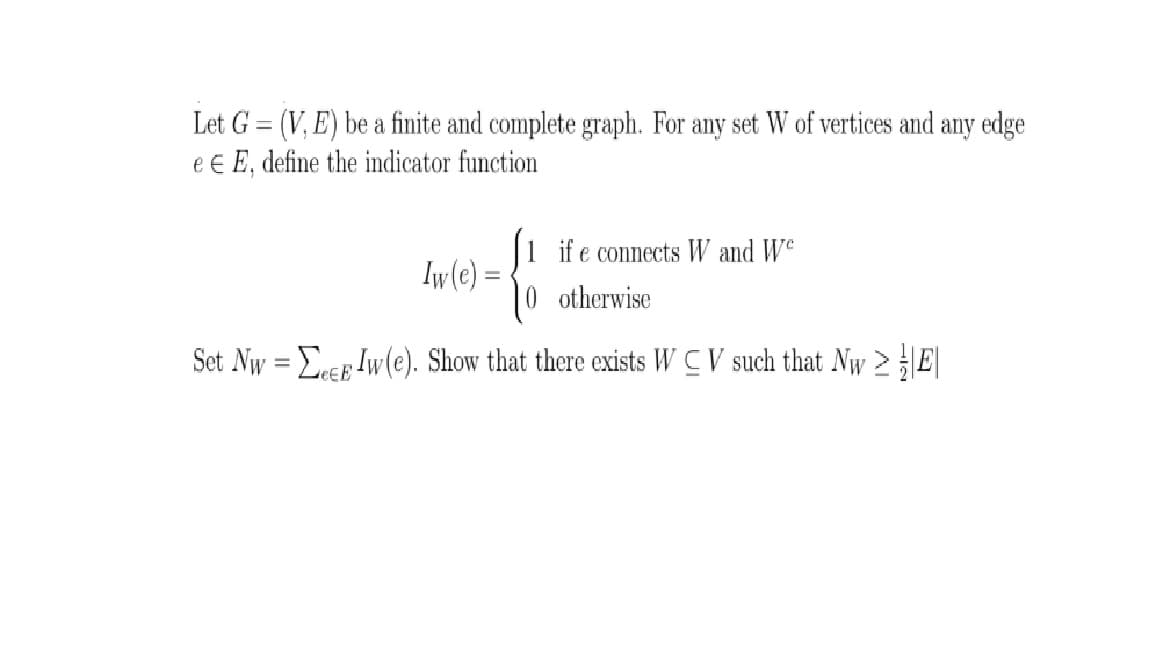 Let G = (V, E) be a finite and complete graph. For any set W of vertices and any edge
e E E, define the indicator function
|1 ife connects W and We
Iw(e) =
|0 otherwise
Set Nw = Erep Iw(e). Show that there exists W C V such that Nw >E|
