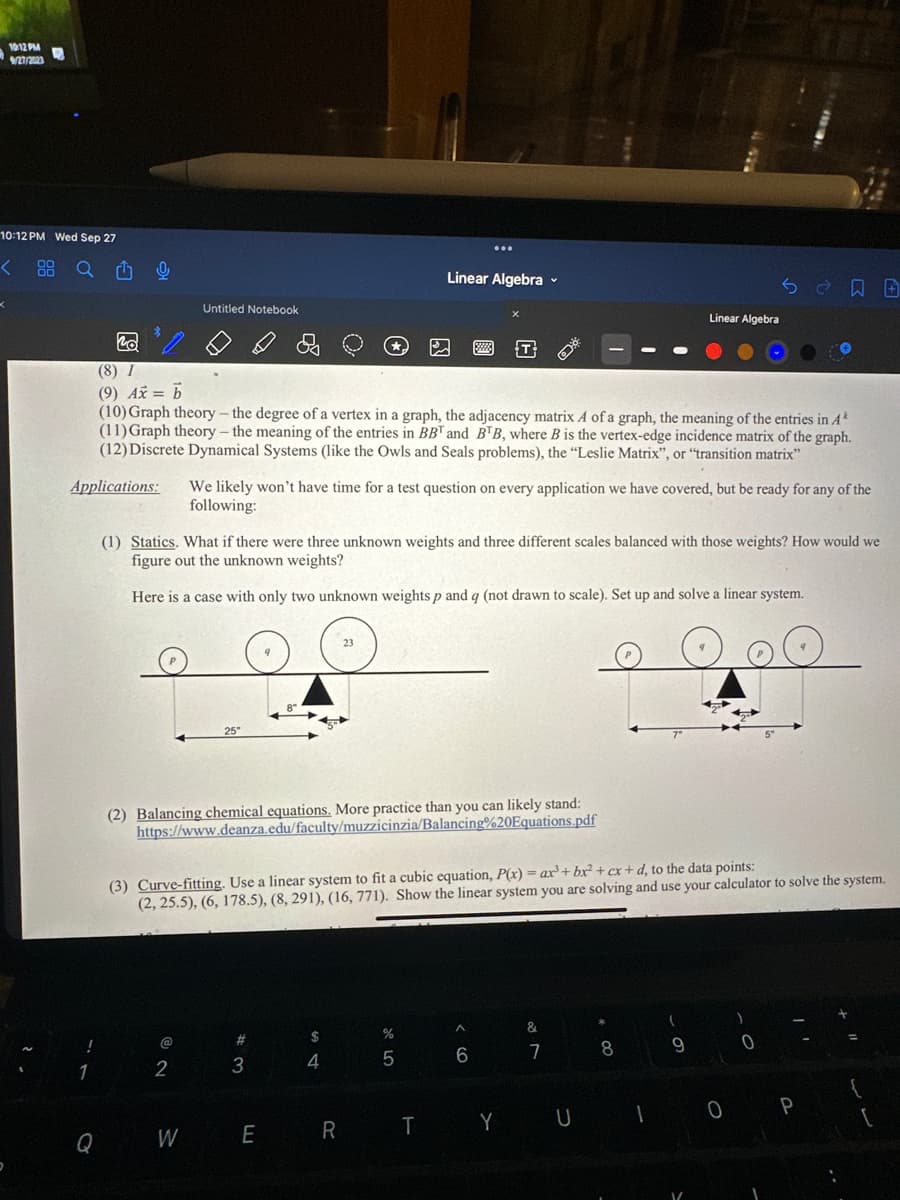 10:12 PM
9/27/2023
10:12 PM Wed Sep 27
< 88 Q Û
D
!
0
1
*
Untitled Notebook
20
(8) I
(9) Ax = b
(10) Graph theory - the degree of a vertex in a graph, the adjacency matrix A of a graph, the meaning of the entries in A*
(11) Graph theory - the meaning of the entries in BBT and BTB, where B is the vertex-edge incidence matrix of the graph.
(12) Discrete Dynamical Systems (like the Owls and Seals problems), the "Leslie Matrix", or "transition matrix"
Applications: We likely won't have time for a test question on every application we have covered, but be ready for any of the
following:
@
2
♡
25"
Q W
W
(1) Statics. What if there were three unknown weights and three different scales balanced with those weights? How would we
figure out the unknown weights?
Here is a case with only two unknown weights p and q (not drawn to scale). Set up and solve a linear system.
8"
(2) Balancing chemical equations. More practice than you can likely stand:
https://www.deanza.edu/faculty/muzzicinzia/Balancing%20Equations.pdf
#
3
Linear Algebra -
23
(3) Curve-fitting. Use a linear system to fit a cubic equation, P(x) = ax³ + bx² + cx+d, to the data points:
(2, 25.5), (6, 178.5), (8, 291), (16, 771). Show the linear system you are solving and use your calculator to solve the system.
$
4
%
5
□
E R T
A
6
&
7
*
Linear Algebra
8
Y U I
(
Se日田
9
0
0
P
{
[