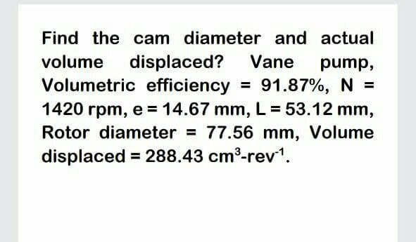 Find the cam diameter and actual
volume displaced? Vane
Volumetric efficiency =
1420 rpm, e = 14.67 mm, L = 53.12 mm,
Rotor diameter = 77.56 mm, Volume
pump,
91.87%, N =
%3D
displaced = 288.43 cm3-rev1.
