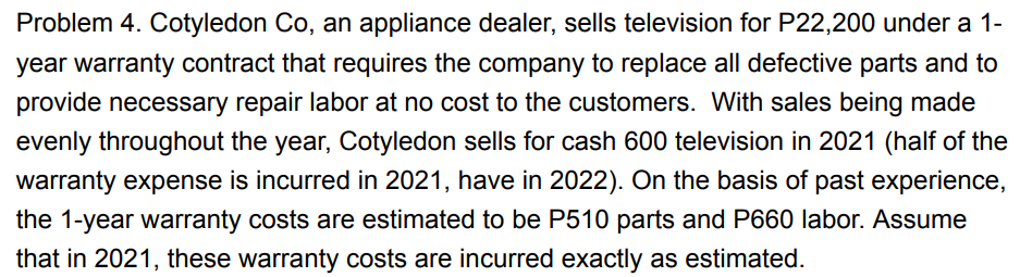 Problem 4. Cotyledon Co, an appliance dealer, sells television for P22,200 under a 1-
year warranty contract that requires the company to replace all defective parts and to
provide necessary repair labor at no cost to the customers. With sales being made
evenly throughout the year, Cotyledon sells for cash 600 television in 2021 (half of the
warranty expense is incurred in 2021, have in 2022). On the basis of past experience,
the 1-year warranty costs are estimated to be P510 parts and P660 labor. Assume
that in 2021, these warranty costs are incurred exactly as estimated.