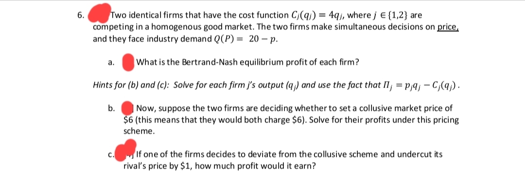 6.
Two identical firms that have the cost function C(q) = 4qj, where j = {1,2} are
competing in a homogenous good market. The two firms make simultaneous decisions on price,
and they face industry demand Q(P) = 20-p.
What is the Bertrand-Nash equilibrium profit of each firm?
Hints for (b) and (c): Solve for each firm j's output (q;) and use the fact that Ij = p;qj - Cj(qj).
b. Now, suppose the two firms are deciding whether to set a collusive market price of
$6 (this means that they would both charge $6). Solve for their profits under this pricing
scheme.
a.
C.
If one of the firms decides to deviate from the collusive scheme and undercut its
rival's price by $1, how much profit would it earn?