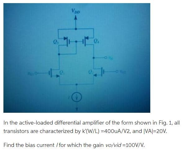 2₂
VDD
In the active-loaded differential amplifier of the form shown in Fig. 1, all
transistors are characterized by K'(W/L) =400uA/V2, and |VA|=20V.
Find the bias current / for which the gain vo/vid=100V/V.