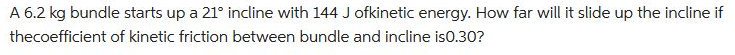 A 6.2 kg bundle starts up a 21° incline with 144 J ofkinetic energy. How far will it slide up the incline if
thecoefficient
of kinetic friction between bundle and incline is0.30?