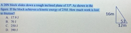 A 20N block slides down a rough inclined plane of 53º. As shown in the
figure. If the block achieves a kinetic energy of 250J. How much work is lost
to friction?
A. 17.9J
B. 70 J
C. 250 J
D. 390 J
16m
53
12m