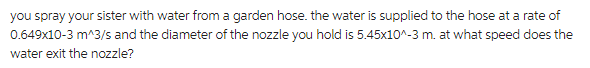 you spray your sister with water from a garden hose. the water is supplied to the hose at a rate of
0.649x10-3 m^3/s and the diameter of the nozzle you hold is 5.45x10^-3 m. at what speed does the
water exit the nozzle?