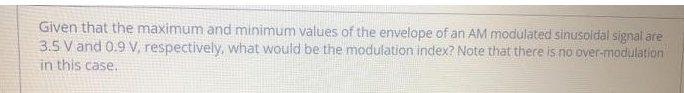 Given that the maximum and minimum values of the envelope of an AM modulated sinusoidal signal are
3.5 V and 0.9 V, respectively, what would be the modulation index? Note that there is no over-modulation
in this case.