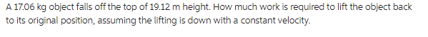 A 17.06 kg object falls off the top of 19.12 m height. How much work is required to lift the object back
to its original position, assuming the lifting is down with a constant velocity.