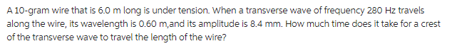 A 10-gram wire that is 6.0 m long is under tension. When a transverse wave of frequency 280 Hz travels
along the wire, its wavelength is 0.60 m, and its amplitude is 8.4 mm. How much time does it take for a crest
of the transverse wave to travel the length of the wire?