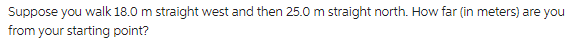 Suppose you walk 18.0 m straight west and then 25.0 m straight north. How far (in meters) are you
from your starting point?