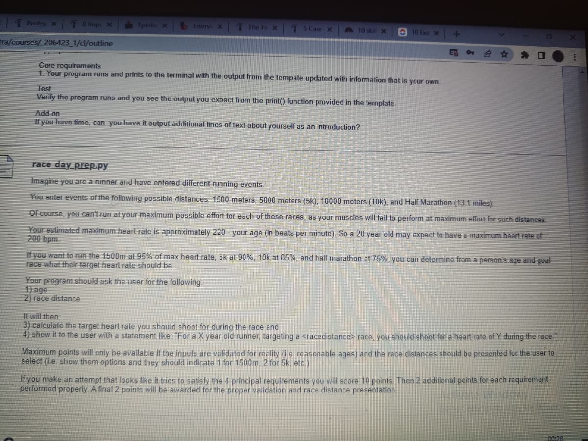 Profes x
8 Impc x
tra/courses/_206423_1/cl/outline
Spinbc x
Intervi X
The Fix
5 Care x
10 skill X
Core requirements
1. Your program runs and prints to the terminal with the output from the tempate updated with information that is your own.
Test
Verify the program runs and you see the output you expect from the print() function provided in the template.
Add-on
If you have time, can you have it output additional lines of text about yourself as an introduction?
Your program should ask the user for the following:
1) age
2) race distance
10 Exa x
+
E
0
race day prep.py
Imagine you are a runner and have entered different running events.
You enter events of the following possible distances: 1500 meters, 5000 meters (5k), 10000 meters (10k), and Half Marathon (13.1 miles)
Of course, you can't run at your maximum possible effort for each of these races, as your muscles will fail to perform at maximum effort for such distances
Your estimated maximum heart rate is approximately 220 - your age (in beats per minute). So a 20 year old may expect to have a maximum heart rate of
200 bpm.
If you want to run the 1500m at 95% of max heart rate, 5k at 90%, 10k at 85%, and half marathon at 75%, you can determine from a person's age and goal
race what their target heart rate should be.
It will then:
3) calculate the target heart rate you should shoot for during the race and
4) show it to the user with a statement like "For a X year old runner, targeting a <race distance> race, you should shoot for a heart rate of Y during the race.
Maximum points will only be available if the inputs are validated for reality (ie reasonable ages) and the race distances should be presented for the user to
select (i e. show them options and they should indicate 1 for 1500m, 2 for 5k, etc.)
If you make an attempt that looks like it tries to satisfy the 4 principal requirements you will score 10 points. Then 2 additional points for each requirement
performed properly. A final 2 points will be awarded for the proper validation and race distance presentation
00:28
#