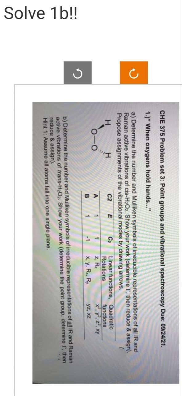 Solve 1b!!
5
CHE 375 Problem set 3: Point groups and vibrational spectroscopy Due: 09/24/21.
1.)" When oxygens hold hands..."
a) Determine the number and Mulliken symbols of irreducible representations of all IR and
Raman active vibrations of cis-H₂O2. Show your work (determine T, then reduce & assign).
Propose assignments of the vibrational modes by drawing arrows.
H
C2
C₂
A
B
E
1
1
1
-1
Linear functions,
Rotations
z, R₂
x, y, Rx, Ry
Quadratic
functions
x², y², z², xy
yz, xz
b) Determine the number and Mulliken symbols of irreducible representations of all IR and Raman
active vibrations of trans-H₂O₂. Show your work (determine the point group, determine I, then
reduce & assign).
Hint 1: Assume all atoms fall into one single plane.