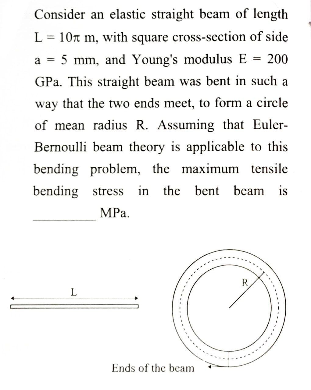 Consider an elastic straight beam of length
L = 10r m, with square cross-section of side
a
5 mm, and Young's modulus E = 200
GPa. This straight beam was bent in such a
way that the two ends meet, to form a circle
of mean radius R. Assuming that Euler-
Bernoulli beam theory is applicable to this
bending problem, the maximum tensile
bending stress
in the bent beam is
MPа.
R
L
Ends of the beam
