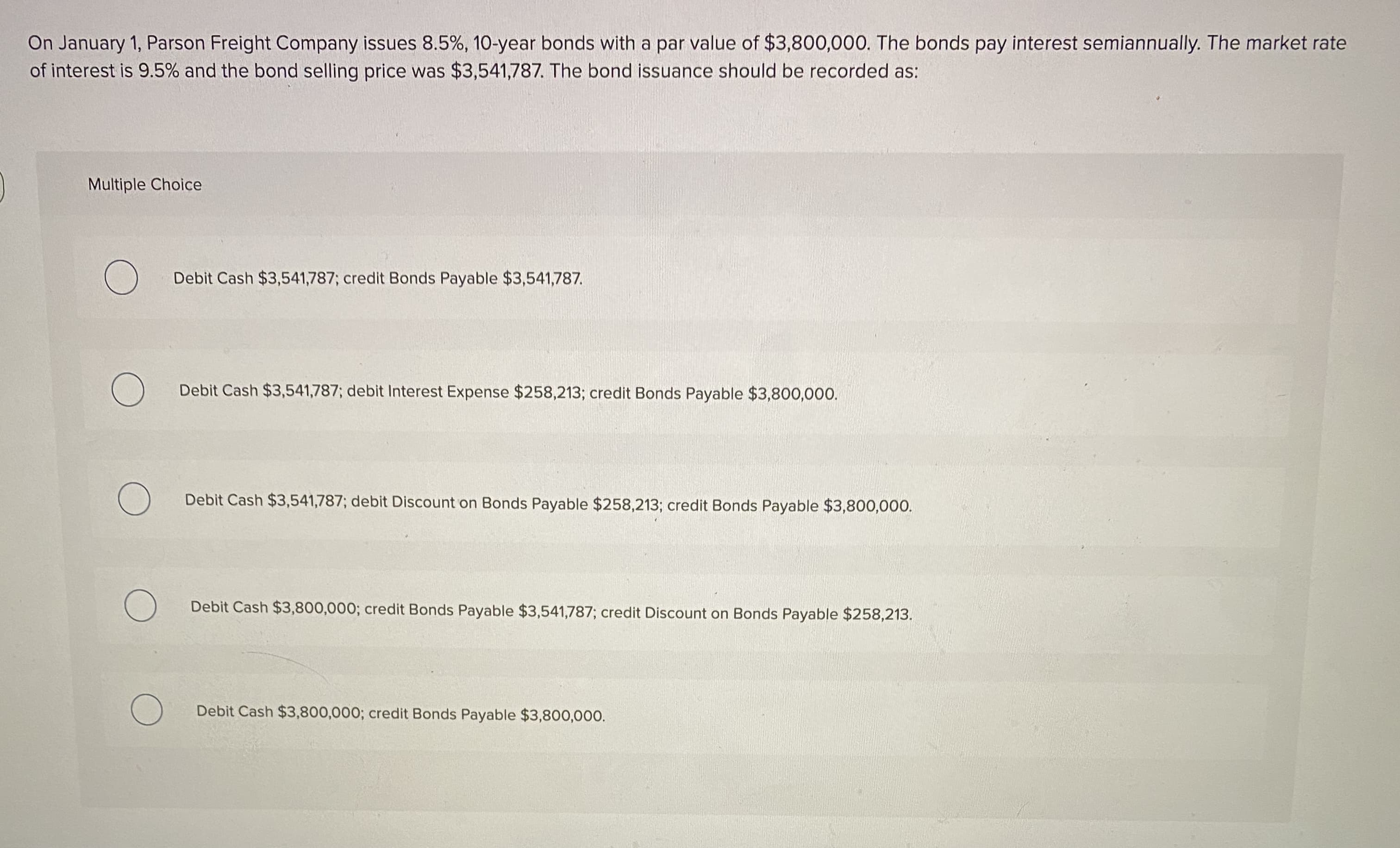 On January 1, Parson Freight Company issues 8.5%, 10-year bonds with a par value of $3,800,000. The bonds pay interest semiannually. The market rate
of interest is 9.5% and the bond selling price was $3,541,787. The bond issuance should be recorded as:
Multiple Choice
Debit Cash $3,541,787; credit Bonds Payable $3,541,787.
Debit Cash $3,541,787; debit Interest Expense $258,213; credit Bonds Payable $3,800,000.
Debit Cash $3,541,787; debit Discount on Bonds Payable $258,213; credit Bonds Payable $3,800,000.
