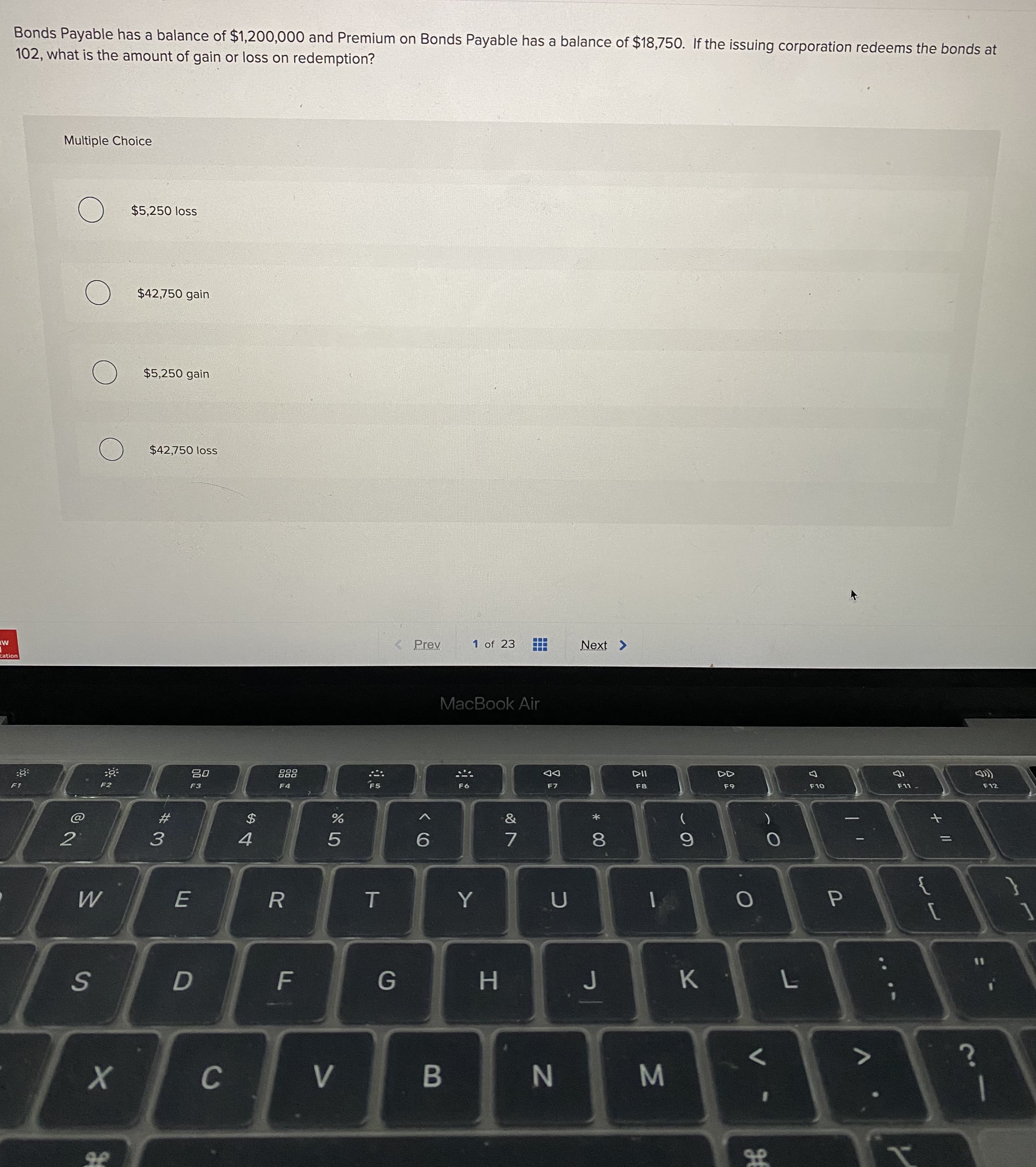 Bonds Payable has a balance of $1,200,000 and Premium on Bonds Payable has a balance of $18,750. If the issuing corporation redeems the bonds at
102, what is the amount of gain or loss on redemption?
Multiple Choice
$5,250 loss
$42,750 gain
$5,250 gain
