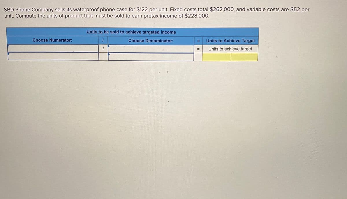 SBD Phone Company sells its waterproof phone case for $122 per unit. Fixed costs total $262,000, and variable costs are $52 per
unit. Compute the units of product that must be sold to earn pretax income of $228,000.
Units to be sold to achieve targeted income
Choose Numerator:
Choose Denominator:
Units to Achieve Target
Units to achieve target
II
