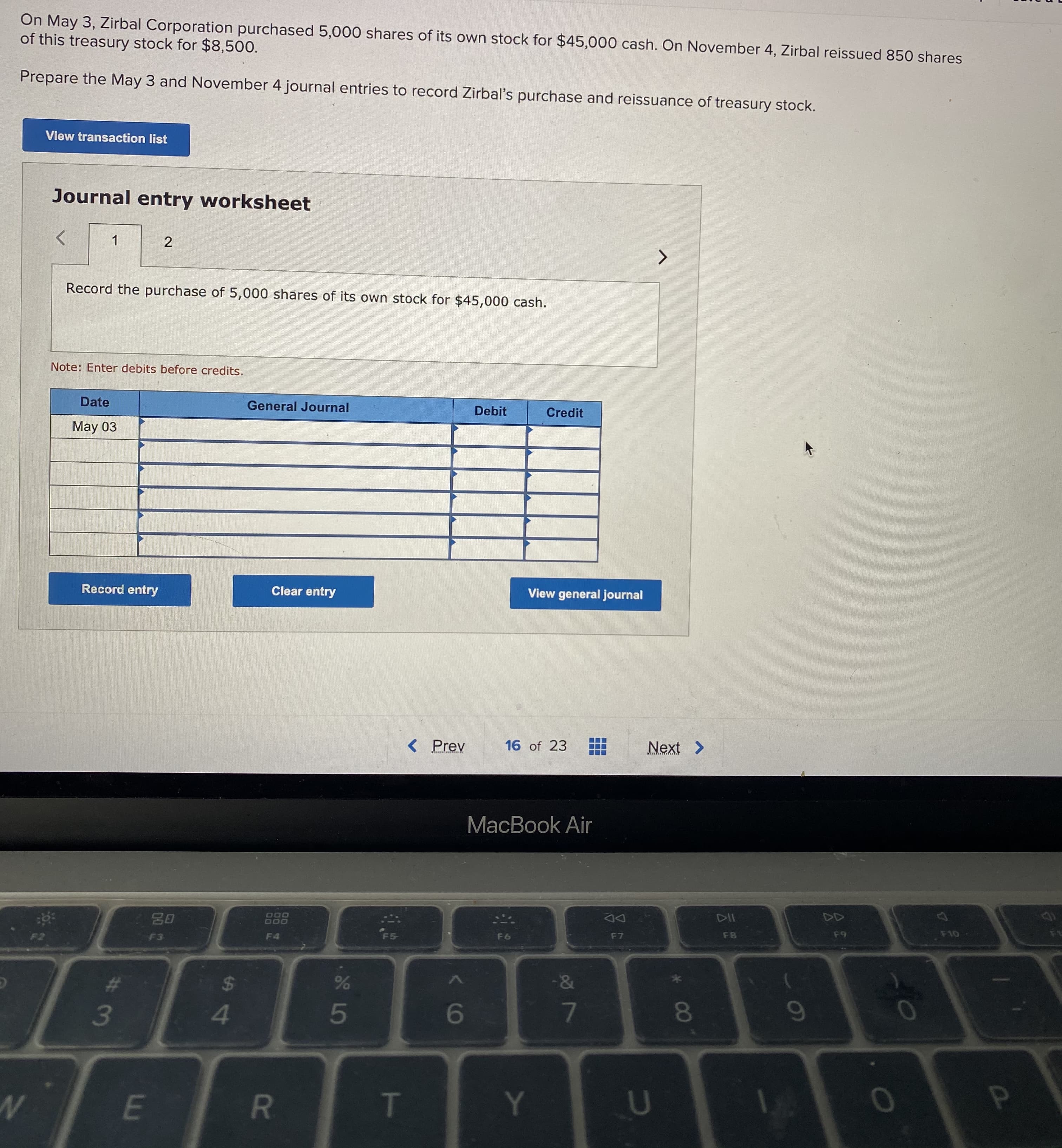 On May 3, Zirbal Corporation purchased 5,000 shares of its own stock for $45,000 cash. On November 4, Zirbal reissued 850 shares
of this treasury stock for $8,500.
Prepare the May 3 and November 4 journal entries to record Zirbal's purchase and reissuance of treasury stock.
View transaction list
Journal entry worksheet
1
2
Record the purchase of 5,000 shares of its own stock for $45,000 cash.
