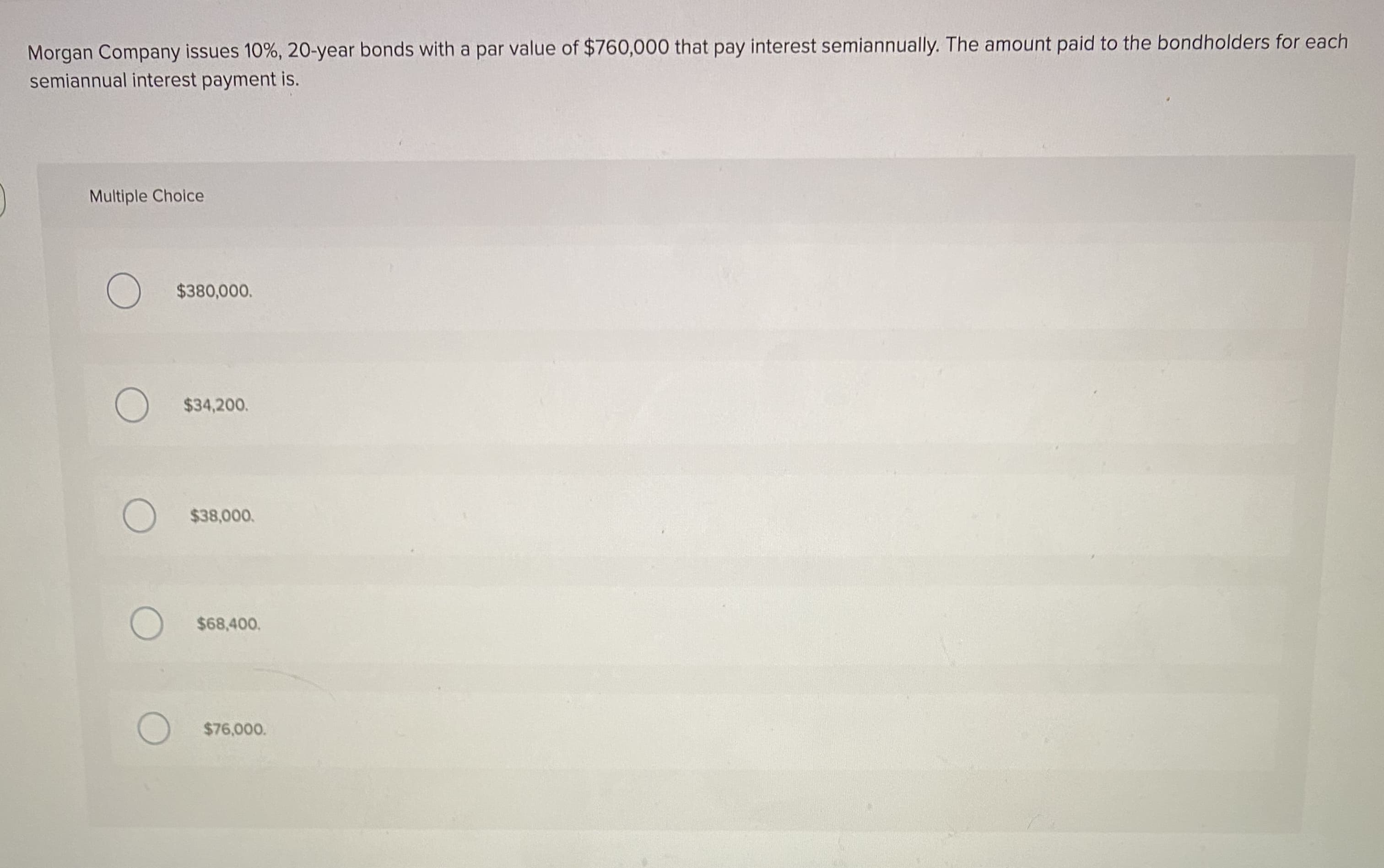 Morgan Company issues 10%, 20-year bonds with a par value of $760,000 that pay interest semiannually. The amount paid to the bondholders for each
semiannual interest payment is.
