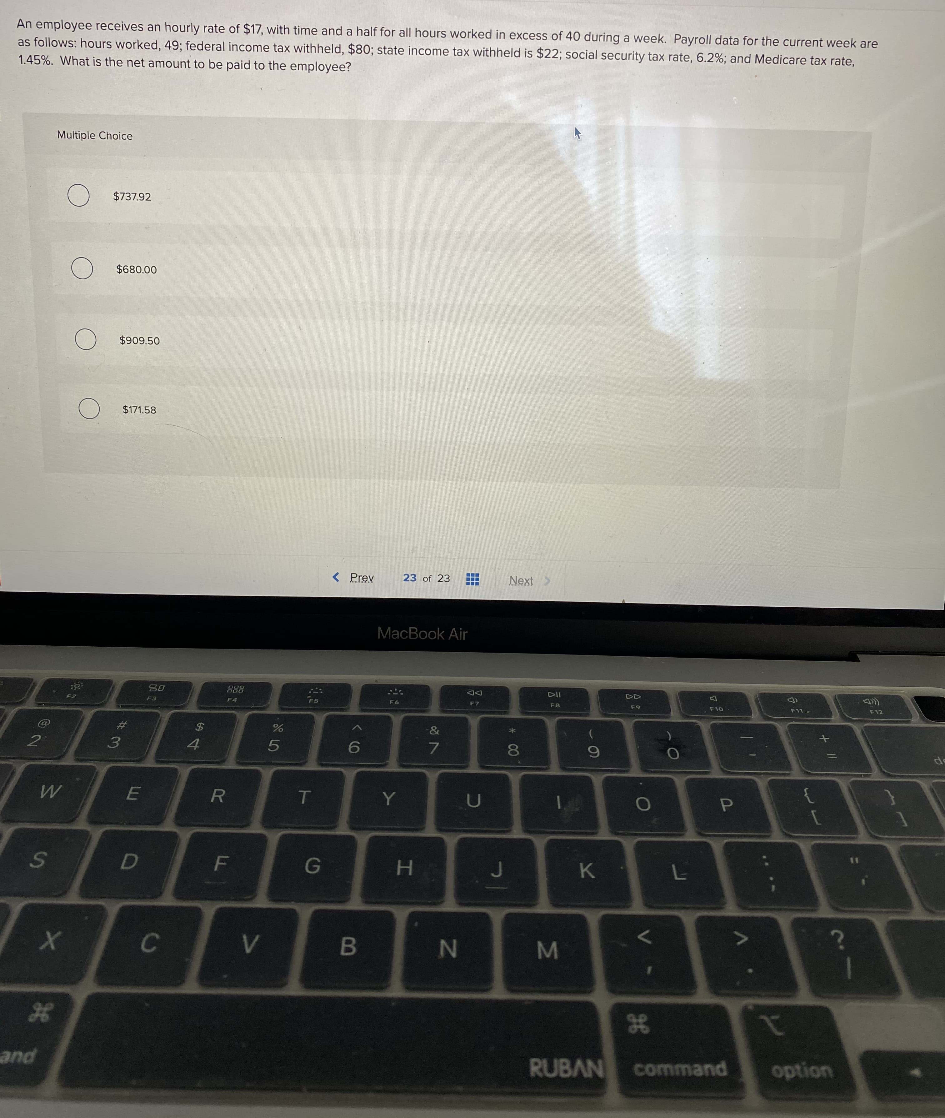 An employee receives an hourly rate of $17, with time and a half for all hours worked in excess of 40 during a week. Payroll data for the current week are
as follows: hours worked, 49; federal income tax withheld, $80; state income tax withheld is $22; social security tax rate, 6.2%; and Medicare tax rate,
1.45%. What is the net amount to be paid to the employee?
Multiple Choice
) $737.92
$680.00
$909.50
$171.58
