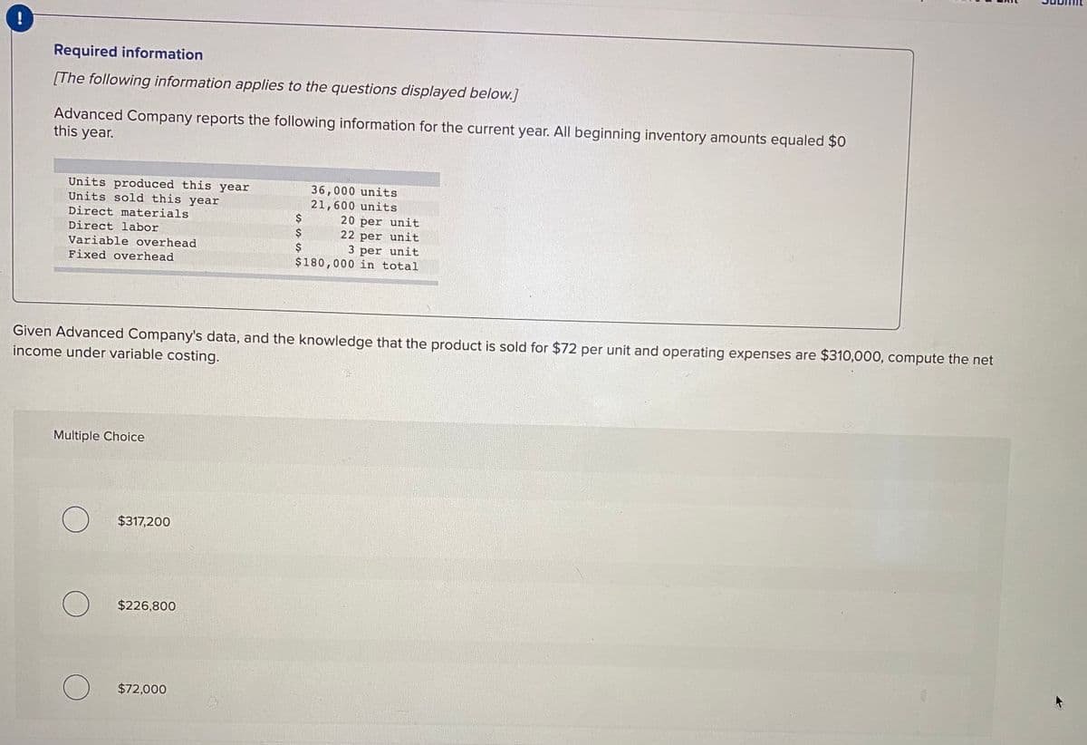 Required information
[The following information applies to the questions displayed below.]
Advanced Company reports the following information for the current year. All beginning inventory amounts equaled $0
this year.
Units produced this year
Units sold this year
36,000 units
21,600 units
20 per unit
22 per unit
Direct materials
Direct labor
Variable overhead
$
3 per unit
Fixed overhead
$180,000 in total
Given Advanced Company's data, and the knowledge that the product is sold for $72 per unit and operating expenses are $310,000, compute the net
income under variable costing.
Multiple Choice
$317,200
$226,800
$72,000
