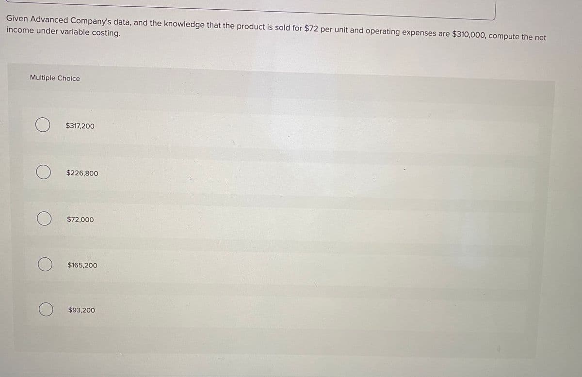 Given Advanced Company's data, and the knowledge that the product is sold for $72 per unit and operating expenses are $310,000, compute the net
income under variable costing.
Multiple Choice
$317,200
$226,800
$72,000
$165,200
$93,200
