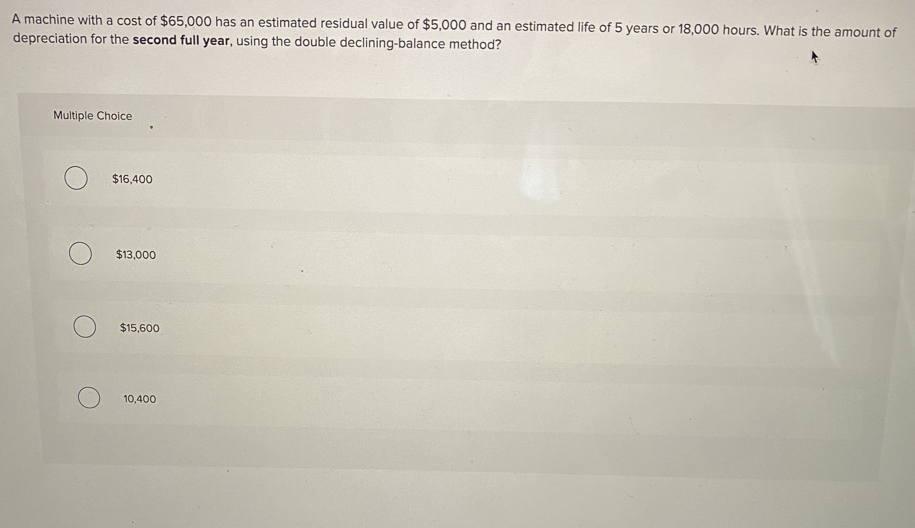 A machine with a cost of $65,000 has an estimated residual value of $5,000 and an estimated life of 5 years or 18,000 hours. What is the amount of
depreciation for the second full year, using the double declining-balance method?
