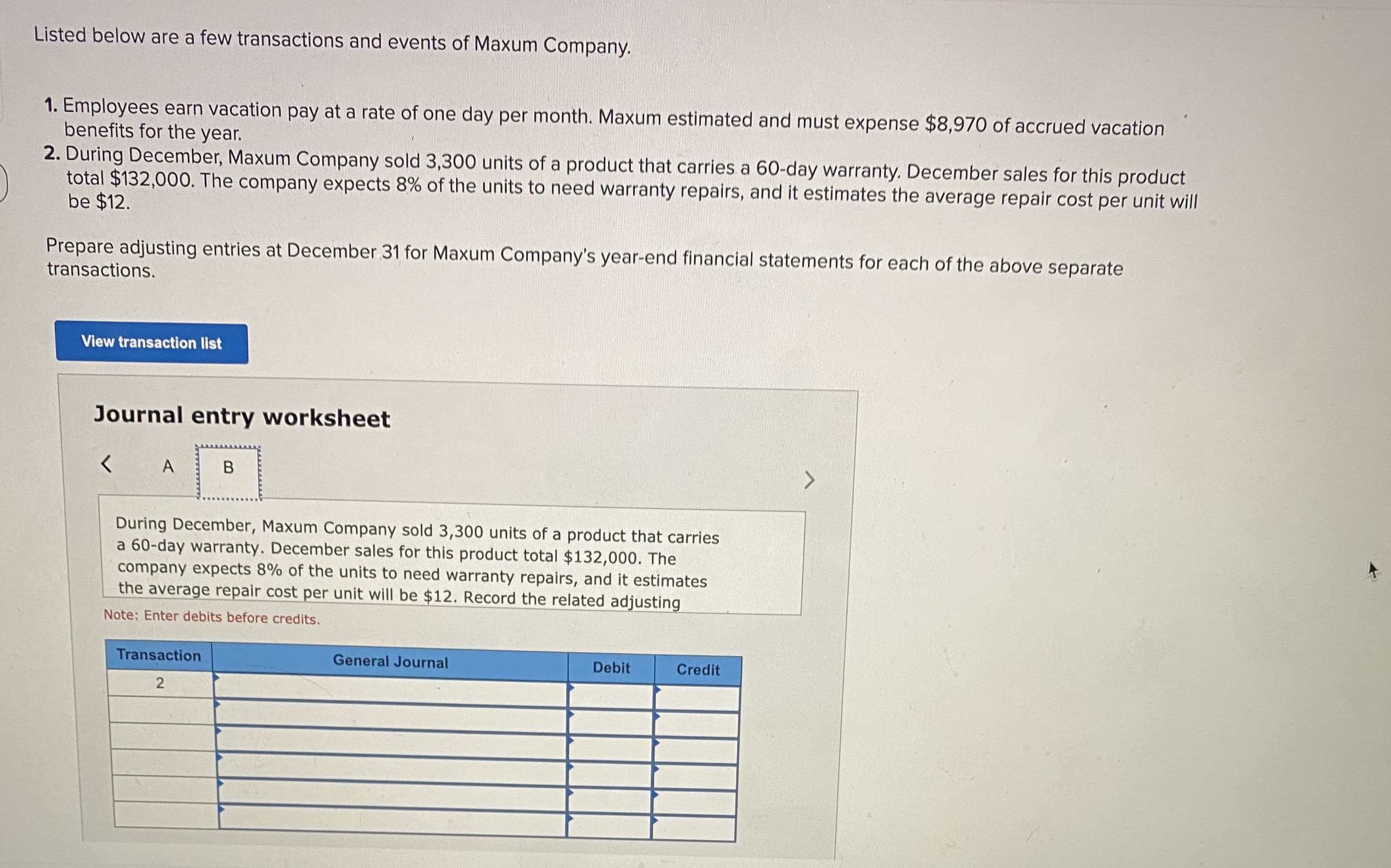 Listed below are a few transactions and events of Maxum Company.
1. Employees earn vacation pay at a rate of one day per month. Maxum estimated and must expense $8,970 of accrued vacation
benefits for the year.
2. During December, Maxum Company sold 3,300 units of a product that carries a 60-day warranty. December sales for this product
total $132,000. The company expects 8% of the units to need warranty repairs, and it estimates the average repair cost per unit will
be $12.
Prepare adjusting entries at December 31 for Maxum Company's year-end financial statements for each of the above separate
transactions.
