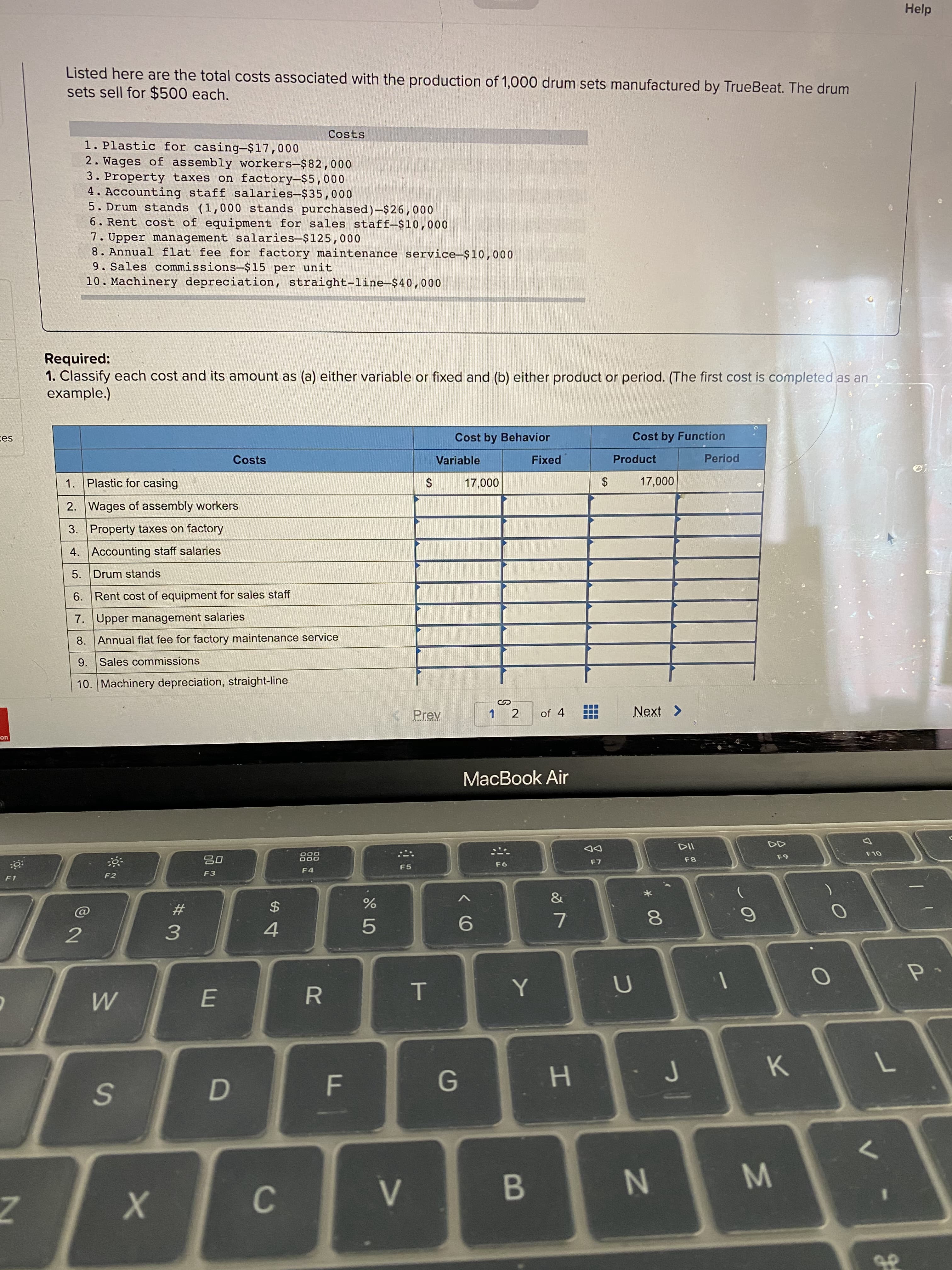 Listed here are the total costs associated with the production of 1,000 drum sets manufactured by TrueBeat. The drum
sets sell for $500 each.
Costs
1. Plastic for casing-$17,000
2. Wages of assembly workers-$82,000
3. Property taxes on factory-$5,000
4. Accounting staff salaries-$35,000
5. Drum stands (1,000 stands purchased)-$26,000
6. Rent cost of equipment for sales staff-$10,000
7. Upper management salaries-$125,000
8. Annual flat fee for factory maintenance service-$10,000
9. Sales commissions-$15 per unit
10. Machinery depreciation, straight-line-$40,000
