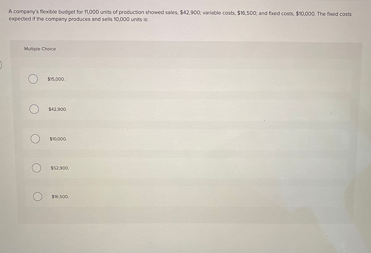 A company's flexible budget for 11,000 units of production showed sales, $42,900; variable costs, $16,500; and fixed costs, $10,000. The fixed costs
expected if the company produces and sells 10,000 units is:
Multiple Choice
$15,000.
$42,900.
$10,000.
$52,900.
$16,500.
