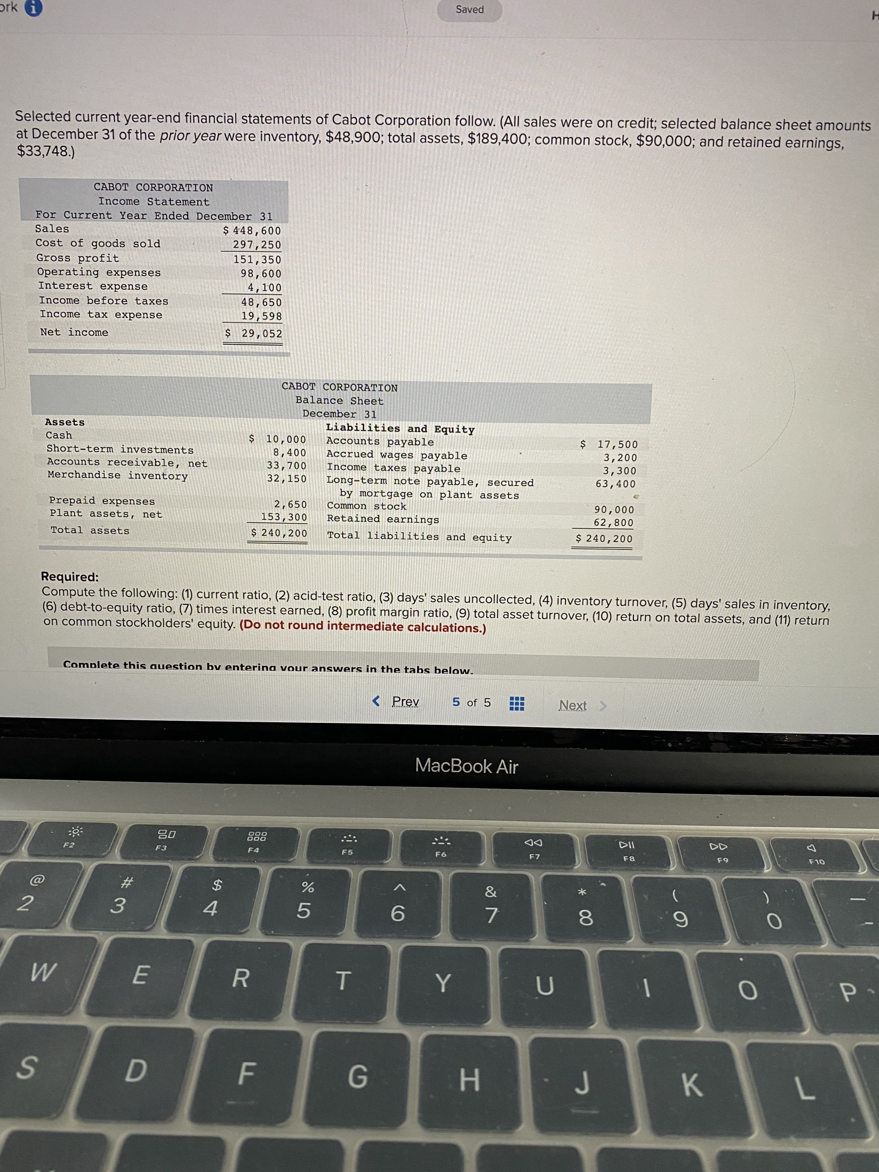 Selected current year-end financial statements of Cabot Corporation follow. (All sales were on credit; selected balance sheet amounts
at December 31 of the prior year were inventory, $48,900; total assets, $189,400; common stock, $90,000; and retained earnings,
$33,748.)
CABOT CORPORATION
Income Statement
For Current Year Ended December 31
Sales
$ 448,600
297,250
151,350
Cost of goods sold
Gross profit
Operating expenses
Interest expense
98,600
4,100
Income before taxes
48,650
19,598
Income tax expense
Net income
$ 29,052
