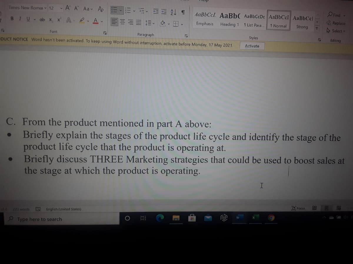 Times New Romai 12
• A A Aav Ao
O Find
AaBbCcL AaBbC AaBbCcDc AaBbCcI AaBbCc)
Replace
BIU ab x, x A . A
信、、田、
Emphasis Heading 1
1 List Para.
1 Normal
Strong
A Select -
Font
Paragraph
Styles
Editing
DUCT NOTICE Word hasn't been activated. To keep using Word without interruption, activate before Monday, 17 May 2021.
Activate
C. From the product mentioned in part A above:
Briefly explain the stages of the product life cycle and identify the stage of the
product life cycle that the product is operating at.
Briefly discuss THREE Marketing strategies that could be used to boost sales at
the stage at which the product is operating.
D Focus
of 2
223 words
English (United States)
O Type here to search
