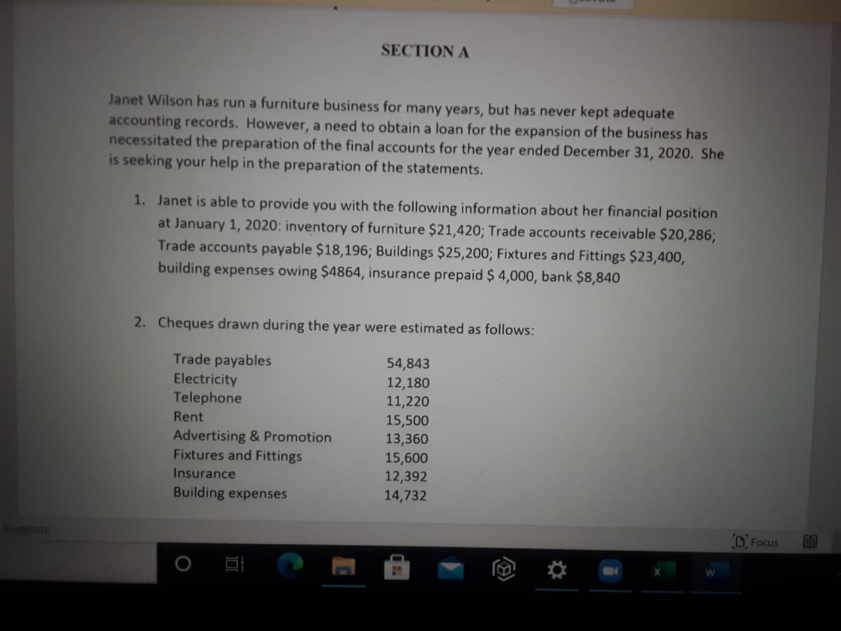 SECTION A
Janet Wilson has run a furniture business for many years, but has never kept adequate
accounting records. However, a need to obtain a loan for the expansion of the business has
necessitated the preparation of the final accounts for the year ended December 31, 2020. She
is seeking your help in the preparation of the statements.
1. Janet is able to provide you with the following information about her financial position
at January 1, 2020: inventory of furniture $21,420; Trade accounts receivable $20,286;
Trade accounts payable $18,196; Buildings $25,200; Fixtures and Fittings $23,400,
building expenses owing $4864, insurance prepaid $ 4,000, bank $8,840
2. Cheques drawn during the year were estimated as follows:
Trade payables
Electricity
Telephone
54,843
12,180
11,220
Rent
15,500
13,360
15,600
12,392
14,732
Advertising & Promotion
Fixtures and Fittings
Insurance
Building expenses
Kingdom)
D, Focus
