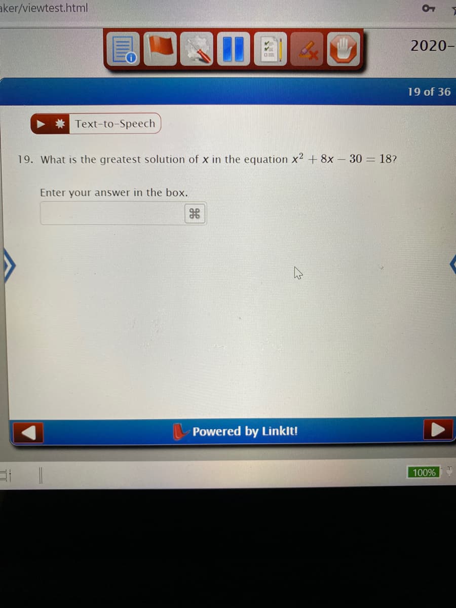 ---

### Question 19: Solving Quadratic Equations

#### What is the greatest solution of \( x \) in the equation \( x^2 + 8x - 30 = 18 \)?

Enter your answer in the box provided below:

&nbsp;&nbsp;&nbsp;&nbsp;&nbsp;&nbsp;[Text Box]

---

This question requires students to solve a quadratic equation. Here, the given equation is \( x^2 + 8x - 30 = 18 \). To solve this, students should first set the equation to zero by subtracting 18 from both sides, resulting in \( x^2 + 8x - 48 = 0 \). Then they can use the quadratic formula, factoring, or completing the square to find the solutions for \( x \). Students need to determine which solution is the greatest.

### Instructions:

1. Reformat the equation to standard quadratic form \( ax^2 + bx + c = 0 \).
2. Solve the equation using an appropriate method.
3. Verify the solutions.
4. Enter the greatest solution in the provided text box.

---

**Powered by LinkIt!**

---