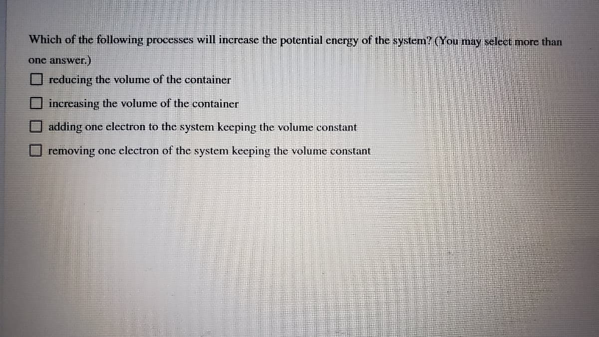 Which of the following processes will increase the potential energy of the system? (You may select more than
one answer.)
O reducing the volume of the container
increasing the volume of the container
adding one electron to the system keeping the volume constant
removing one electron of the system keeping the volume constant
