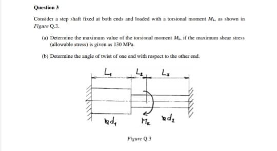 Question 3
Consider a step shaft fixed at both ends and loaded with a torsional moment M, as shown in
Figure Q.3.
(a) Determine the maximum value of the torsional moment M. if the maximum shear stress
(allowable stress) is given as 130 MPa.
(b) Determine the angle of twist of one end with respect to the other end.
Me
Figure Q.3
