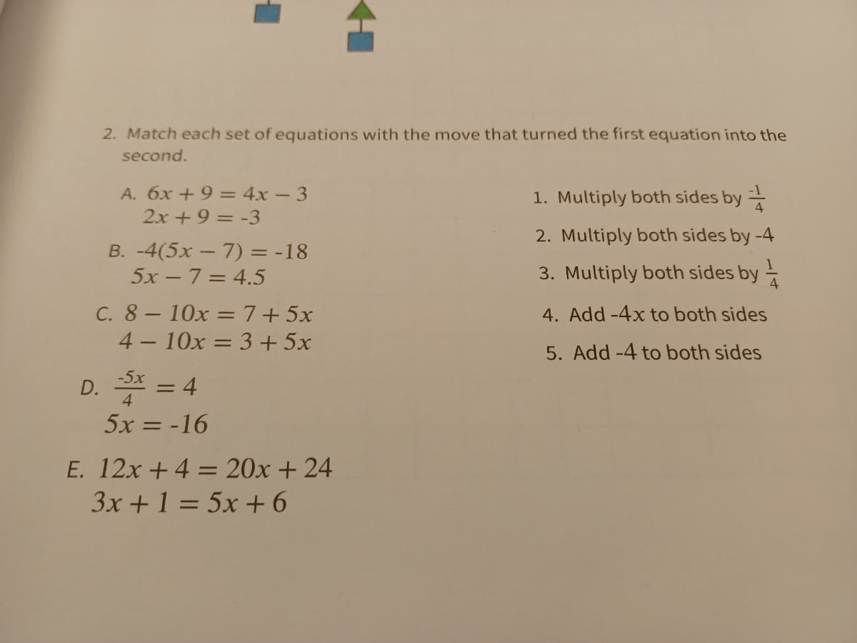 2. Match each set of equations with the move that turned the first equation into the
second.
A. 6x +9 = 4x – 3
1. Multiply both sides by
2x +9 = -3
2. Multiply both sides by -4
B. -4(5x – 7) = -18
5x -7= 4.5
3. Multiply both sides by
C. 8- 10x =7+5x
4 - 10x = 3 + 5x
4. Add -4x to both sides
5. Add -4 to both sides
D. * = 4
-5x
%3D
5x = -16
E. 12x +4 = 20x + 24
3x +1 = 5x + 6
