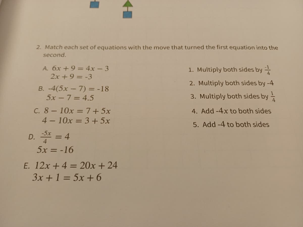 2. Match each set of equations with the move that turned the first equation into the
second.
A. 6x +9 = 4x – 3
2x +9 = -3
1. Multiply both sides by =
2. Multiply both sides by -4
B. -4(5x – 7) = -18
5x - 7= 4.5
3. Multiply both sides by =
C. 8- 10x =7+5x
4 - 10x = 3 + 5x
4. Add -4x to both sides
5. Add -4 to both sides
D. * = 4
-5x
%3D
5x = -16
E. 12x +4 = 20x + 24
3x +1 = 5x + 6
