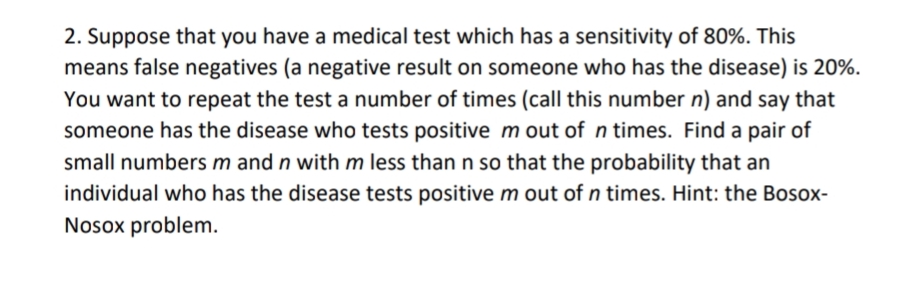 2. Suppose that you have a medical test which has a sensitivity of 80%. This
means false negatives (a negative result on someone who has the disease) is 20%.
You want to repeat the test a number of times (call this number n) and say that
someone has the disease who tests positive m out of n times. Find a pair of
small numbers m and n with m less than n so that the probability that an
individual who has the disease tests positive m out of n times. Hint: the Bosox-
Nosox problem.
