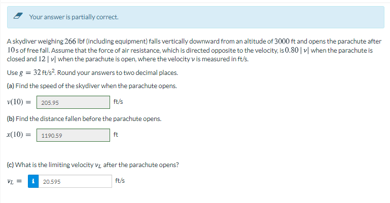 Your answer is partially correct.
Askydiver weighing 266 Ibf (including equipment) falls vertically downward from an altitude of 3000 ft and opens the parachute after
10s of free fall. Assume that the force of air resistance, which is directed opposite to the velocity, is 0.80 | v| when the parachute is
closed and 12| v| when the parachute is open, where the velocity v is measured in ft/s.
Use g = 32 ft/s?. Round your answers to two decimal places.
(a) Find the speed of the skydiver when the parachute opens.
v(10) =| 205.95
ft/s
(b) Find the distance fallen before the parachute opens.
x(10) =| 1190.59
ft
(c) What is the limiting velocity vz after the parachute opens?
VL =
i
20.595
ft/s
