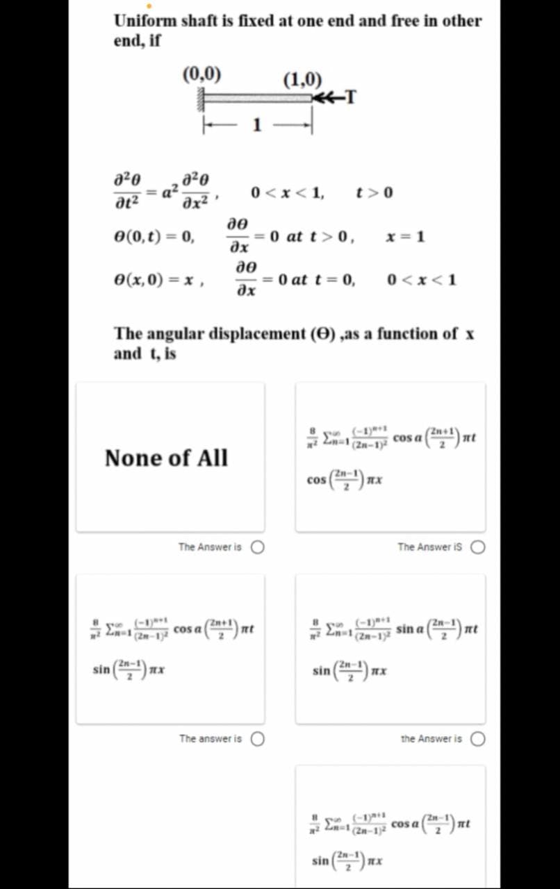 Uniform shaft is fixed at one end and free in other
end, if
(0,0)
(1,0)
T
a20
a²
əx²
a20
0 <x<1,
t>0
%3D
0(0,t) = 0,
= 0 at t>0,
дх
x = 1
0(x,0) = x ,
do
= 0 at t = 0,
0<x<1
The angular displacement (0) ,as a function of x
and t, is
y (-1)***
(Zn-1)
cos a
None of All
cos
The Answer is O
The Answer is
ye (-1)
(2m-1
Zn+1
cos a
(-1)***
sin a
En 2n-1
sin () nx
2n-1
sin () nx
2n-1
The answer is O
the Answer is
-1
(2n-1)2
cos a
sin () mx
