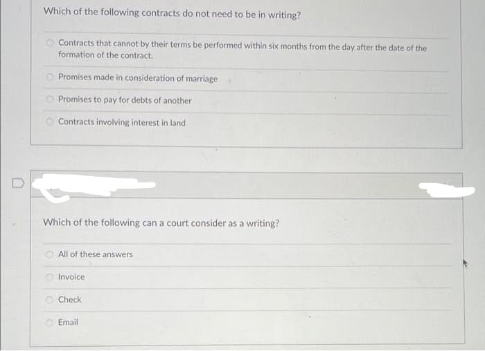 Which of the following contracts do not need to be in writing?
Contracts that cannot by their terms be performed within six months from the day after the date of the
formation of the contract.
Promises made in consideration of marriage
Promises to pay for debts of another
Contracts involving interest in land
Which of the following can a court consider as a writing?
All of these answers
Invoice
Check
Email