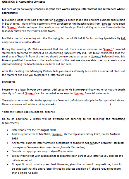 QUESTION 3: Accounting Concepts
For each of the following scenarios, in your own words, using a letter format and references where
appropriate:
Ms Daphne Blake is the sole proprietor of 'Sunsetz', a beach shade sale and hire business specialising
in beach tents. Many of the customers who purchase or hire beach shades from Sunsetz' have seen
the Sunsetz' shades set up on the beach in front of the shop. The local lifeguards use these shades to
rest under between their shifts in the tower.
Ms Blake has had a meeting with the Managing Partner of Michell & Co Accounting Specialists Pty Ltd
and you were invited to attend.
During the meeting Ms Blake explained that she felt there was an omission in "Sunsetz' financial
statements prepared by Michell & Co Accounting Specialists Pty Ltd. Ms Blake considered that the
small area of beach in front of the shop should be recorded as an asset in 'Sunsetz' Balance Sheet. Ms
Blake argued that it was due to the beach in front of the business she was able to set up a beach shade
daily advertising the beach shades she hires out and sells.
After the meeting, the Managing Partner tells you she is extremely busy with a number of clients at
the moment and asks you to prepare a letter to Ms Blake.
REQUIRED:
Please write a letter in your own words, addressed to Ms Blake explaining whether or not the beach
directly in front of "Sunsete' can be recorded as an asset in Sunsetz' financial statements.
The explanation must refer to the appropriate *element definition and apply the facts provided above.
Generic answers will achieve minimal marks.
*element = asset, liability, income, expense
Up to an additional 2 marks will be awarded for adhering to the following the formatting
requirements:
• Date your letter the 8th August 2020
Address your letter to Ms Blake, Sunsetz', 26 The Esplanade, Stony Point, South Australia
5959
• Any formal business letter format is acceptable (a template has not been provided - students
are expected to research business letter formats themselves).
• Consider an appropriate way to sign off your letter
• Set out your letter with subheadings to separate each part of your letter as you address the
criteria required
No specific word count is prescribed. However, given the nature of the questions, it would
be expected that the entire letter (including address and sign-off) should require no more
than a single A4 page.
