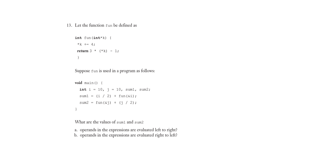 13. Let the function fun be defined as
int fun(int*k) {
*k += 4;
return 3
(*k)
- 1;
}
Suppose fun is used in a program as follows:
void main () {
int i =
10, j
10, sum1,
sum2;
suml
(i
2) + fun(&i);
sum2
fun (&j) + (j/ 2);
}
What are the values of sum1 and sum2
a. operands in the expressions are evaluated left to right?
b. operands in the expressions are evaluated right to left?
