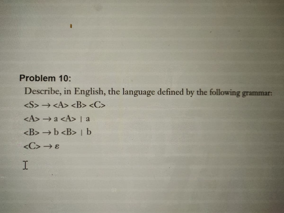 Problem 10:
Describe, in English, the language defined by the following grammar:
<S> → <A> <B> <C>
<A> → a <A> | a
<B> →b <B> b
<C> → 8
I
