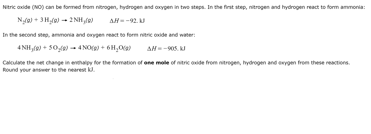 Nitric oxide (NO) can be formed from nitrogen, hydrogen and oxygen in two steps. In the first step, nitrogen and hydrogen react to form ammonia:
N½(9) + 3 H2(g) -
2 NH3(g)
AH=-92. kJ
In the second step, ammonia and oxygen react to form nitric oxide and water:
4 NH3(g) + 5 O2(9)
4 NO(g) + 6 H,0(g)
AH=-905. kJ
Calculate the net change in enthalpy for the formation of one mole of nitric oxide from nitrogen, hydrogen and oxygen from these reactions.
Round your answer to the nearest kJ.
