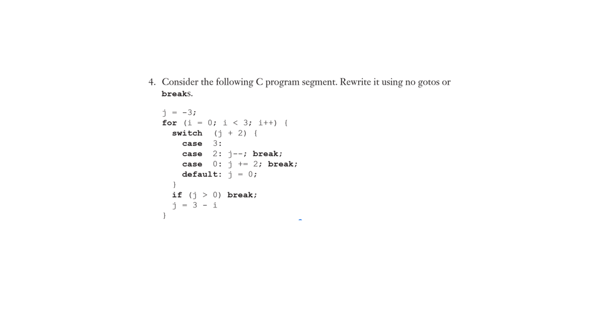 4. Consider the following C program segment. Rewrite it using no gotos or
breaks.
-3;
j
for (i
0; i < 3; i++) {
(j + 2) {
switch
case
3:
2: j--; break;
0: j += 2; break;
case
case
default: j.
0;
}
if (j > 0) break;
3
i
%3D
}
