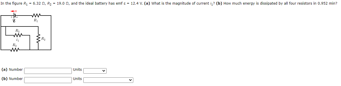 In the figure R, = 6.32 2, R, = 19.0 2, and the ideal battery has emf ɛ = 12.4 V. (a) What is the magnitude of current i, ? (b) How much energy is dissipated by all four resistors in 0.952 min?
ww
R1
R2
ww
(a) Number
Units
(b) Number
Units
