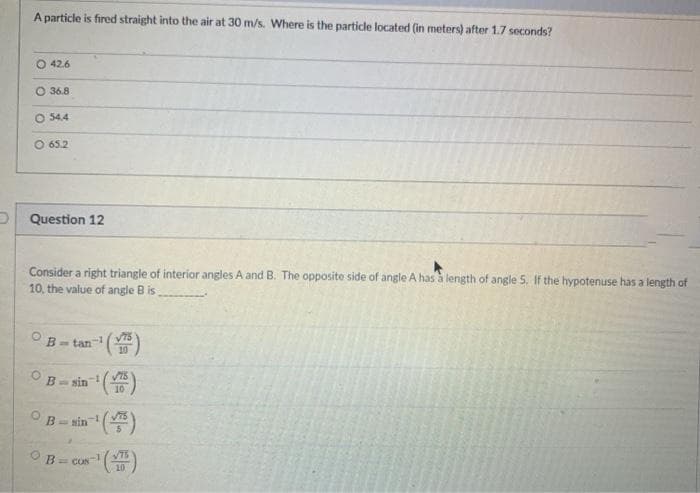 A particle is fired straight into the air at 30 m/s. Where is the particle located (in meters) after 1.7 seconds?
O 42.6
O 36.8
O 54.4
O 65.2
P Question 12
Consider a right triangle of interior angles A and B. The opposite side of angle A has a length of angle 5. If the hypotenuse has a length of
10, the value of angle B is
V75
B- tan
10
VIS
sin
10
B- sin )
B=COS
10
