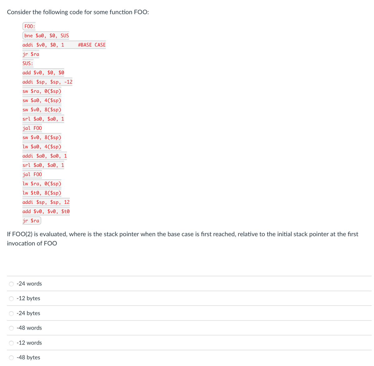 Consider the following code for some function FOO:
F00:
bne $a®, $0, SUS
addi $v®, $Ø, 1
#BASE CASE
jr $ra
SUS:
add $v®, $0, $0
addi $sp, $sp, -12
sw $ra, O($sp)
sw $a®, 4($sp)
sw $v®, 8($sp)
srl $a0, $a®, 1
jal F00
sw $v®, 8($sp)
Lw $a®, 4($sp)
addi $a®, $a®, 1
srl $a®, $a®, 1
jal F0O
Lw $ra, 0C$sp)
Lw $t0, 8($sp)
addi $sp, $sp, 12
add $v®, $v®, $t0
jr $ra
If FOO(2) is evaluated, where is the stack pointer when the base case is first reached, relative to the initial stack pointer at the first
invocation of FOO
-24 words
O -12 bytes
O -24 bytes
-48 words
O -12 words
O -48 bytes
