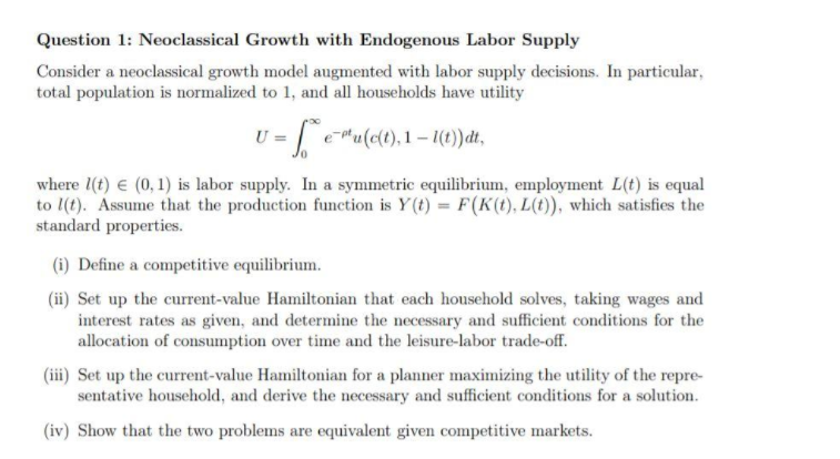 Question 1: Neoclassical Growth with Endogenous Labor Supply
Consider a neoclassical growth model augmented with labor supply decisions. In particular,
total population is normalized to 1, and all households have utility
U =
e u(c(t), 1 – 1(t))dt,
where 1(t) e (0, 1) is labor supply. In a symmetric equilibrium, employment L(t) is equal
to l(t). Assume that the production function is Y (t) = F(K(1), L(t)), which satisfies the
standard properties.
(i) Define a competitive equilibrium.
(ii) Set up the current-value Hamiltonian that each household solves, taking wages and
interest rates as given, and determine the necessary and sufficient conditions for the
allocation of consumption over time and the leisure-labor trade-off.
(iii) Set up the current-value Hamiltonian for a planner maximizing the utility of the repre-
sentative household, and derive the necessary and sufficient conditions for a solution.
(iv) Show that the two problems are equivalent given competitive markets.
